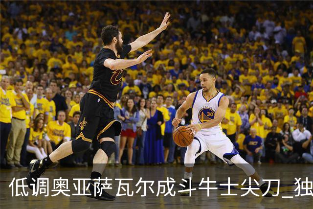 低调奥亚萨瓦尔成斗牛士尖刀 独进4球近四届最强表现