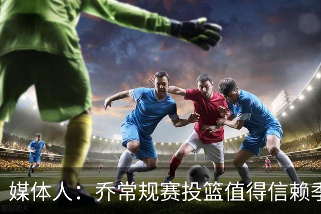 媒体人：乔常规赛投篮值得信赖季后赛拉胯 活塞后续目标指向希罗